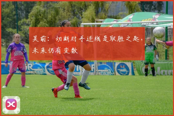 吴前:切断对手连线是取胜之匙,未来仍有变数