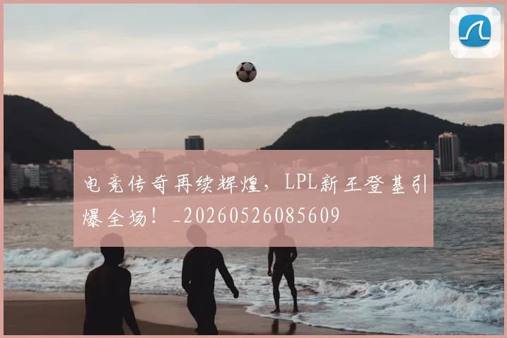 电竞传奇再续辉煌，LPL新王登基引爆全场！_20260526085609