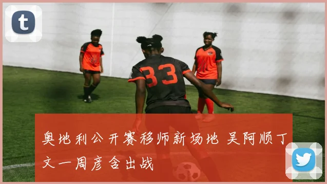 奥地利公开赛移师新场地 吴阿顺丁文一周彦含出战