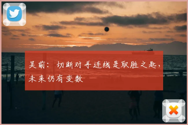吴前:切断对手连线是取胜之匙,未来仍有变数