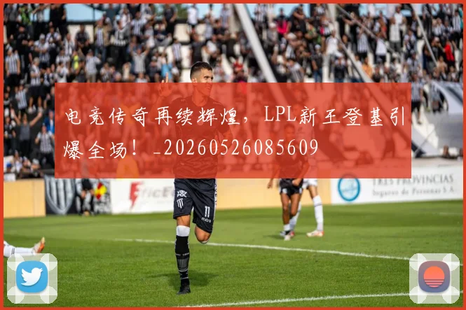 电竞传奇再续辉煌,LPL新王登基引爆全场!_20260526085609