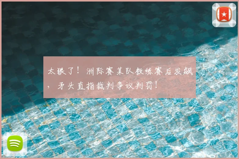 太狠了！洲际赛某队教练赛后发飙，矛头直指裁判争议判罚！