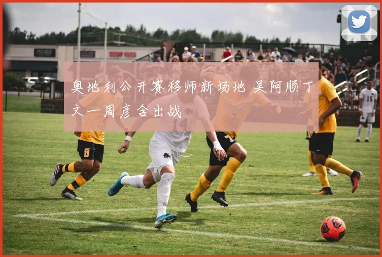 奥地利公开赛移师新场地 吴阿顺丁文一周彦含出战