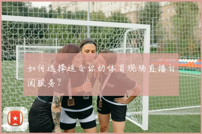 如何选择适合你的体育现场直播订阅服务？